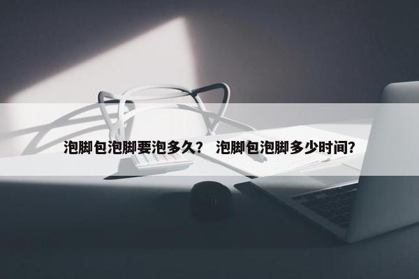 泡脚包泡脚要泡多久？ 泡脚包泡脚多少时间？
