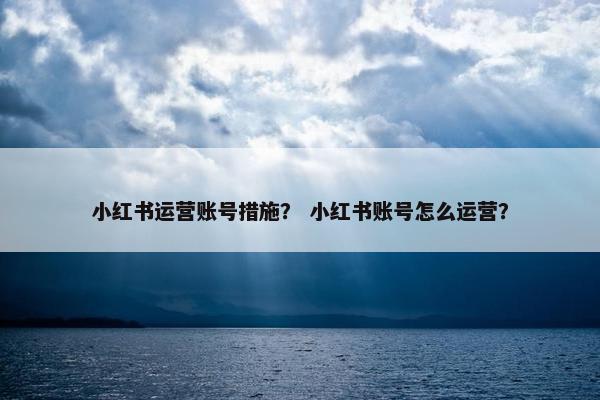 小红书运营账号措施？ 小红书账号怎么运营？