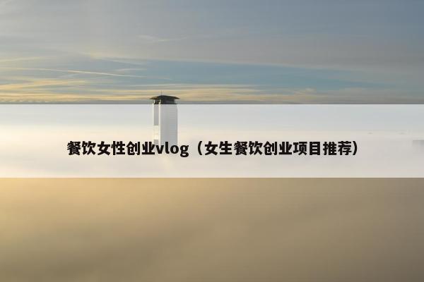 餐饮女性创业vlog（女生餐饮创业项目推荐）