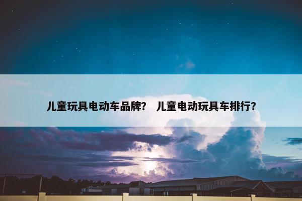 儿童玩具电动车品牌？ 儿童电动玩具车排行？