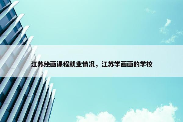 江苏绘画课程就业情况，江苏学画画的学校