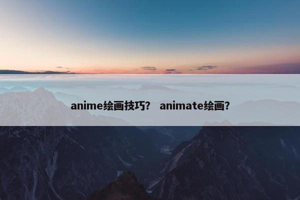 anime绘画技巧？ animate绘画？