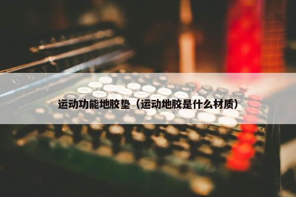 运动功能地胶垫（运动地胶是什么材质）