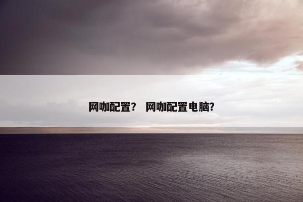 网咖配置？ 网咖配置电脑？