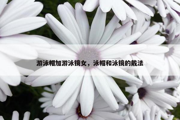 游泳帽加游泳镜女，泳帽和泳镜的戴法