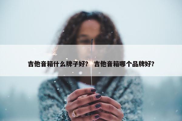 吉他音箱什么牌子好？ 吉他音箱哪个品牌好？