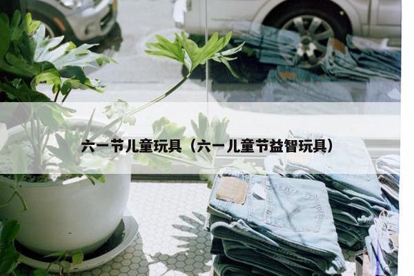 六一节儿童玩具（六一儿童节益智玩具）