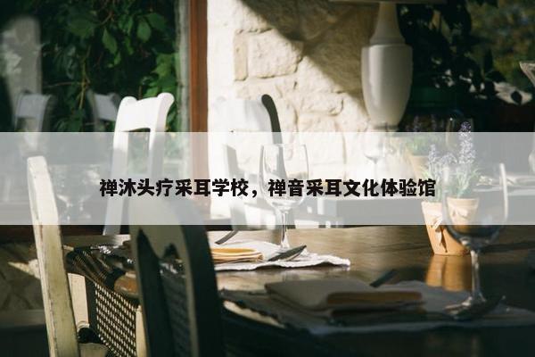 禅沐头疗采耳学校，禅音采耳文化体验馆