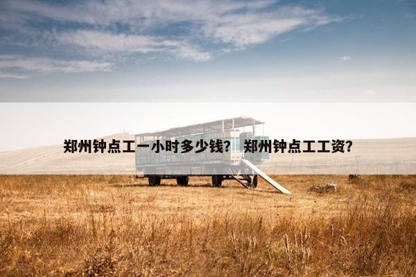 郑州钟点工一小时多少钱？ 郑州钟点工工资？
