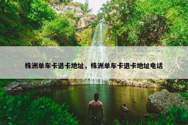 株洲单车卡退卡地址，株洲单车卡退卡地址电话