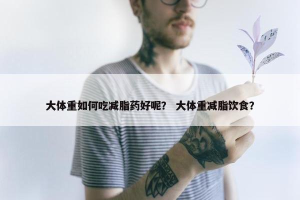 大体重如何吃减脂药好呢？ 大体重减脂饮食？