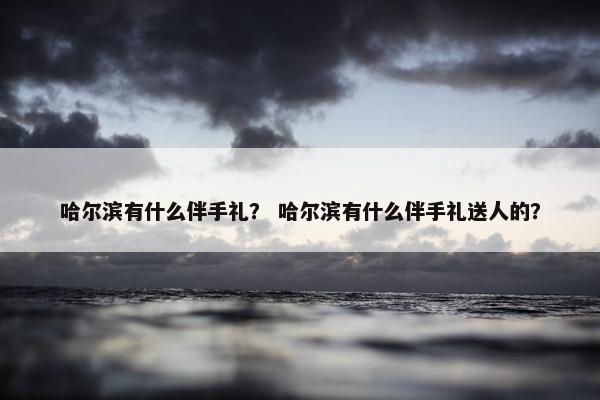 哈尔滨有什么伴手礼？ 哈尔滨有什么伴手礼送人的？