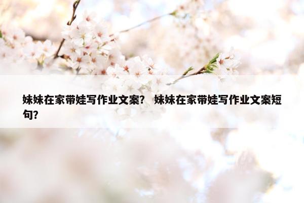 妹妹在家带娃写作业文案？ 妹妹在家带娃写作业文案短句？