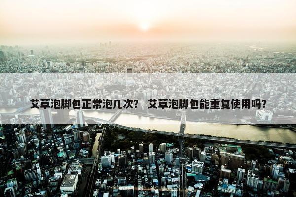 艾草泡脚包正常泡几次？ 艾草泡脚包能重复使用吗？