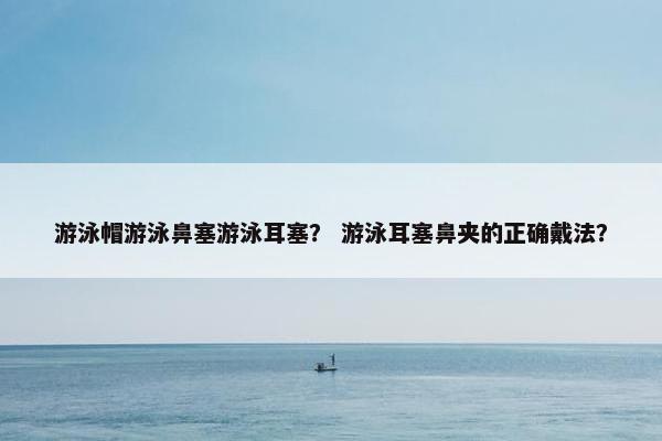 游泳帽游泳鼻塞游泳耳塞？ 游泳耳塞鼻夹的正确戴法？