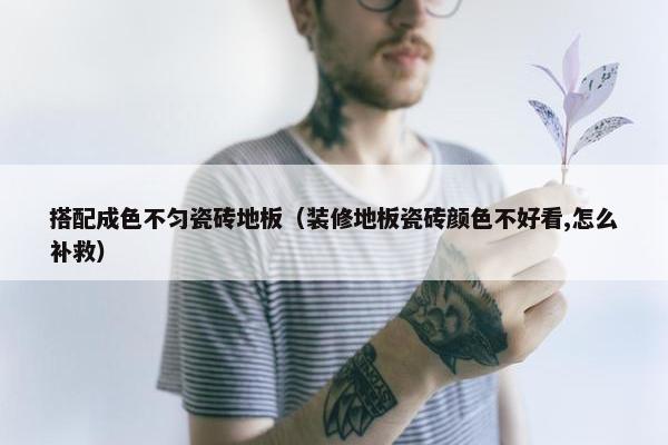 搭配成色不匀瓷砖地板（装修地板瓷砖颜色不好看,怎么补救）