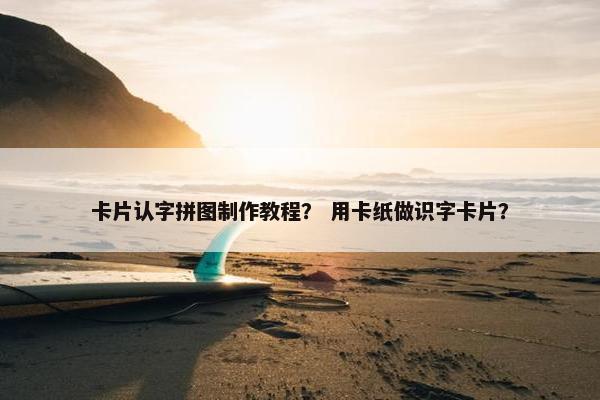 卡片认字拼图制作教程？ 用卡纸做识字卡片？
