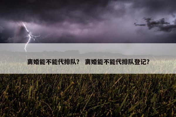 离婚能不能代排队？ 离婚能不能代排队登记？