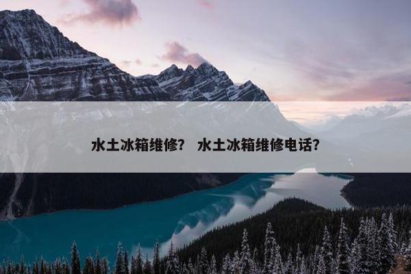 水土冰箱维修？ 水土冰箱维修电话？