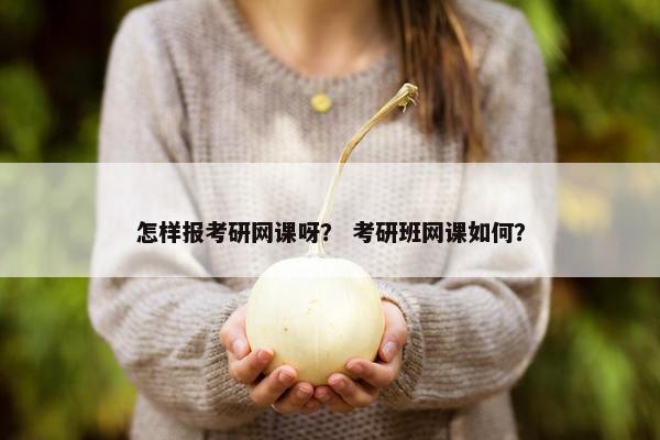 怎样报考研网课呀？ 考研班网课如何？