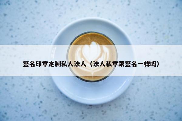 签名印章定制私人法人（法人私章跟签名一样吗）