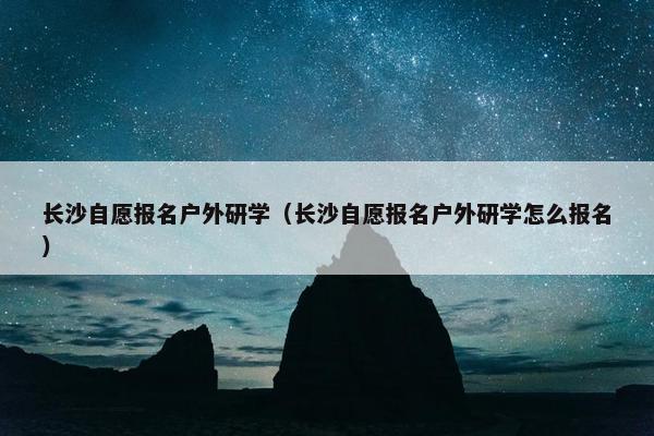 长沙自愿报名户外研学（长沙自愿报名户外研学怎么报名）