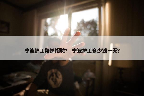 宁波护工陪护招聘？ 宁波护工多少钱一天？