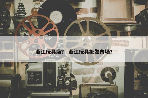 浙江玩具店？ 浙江玩具批发市场？