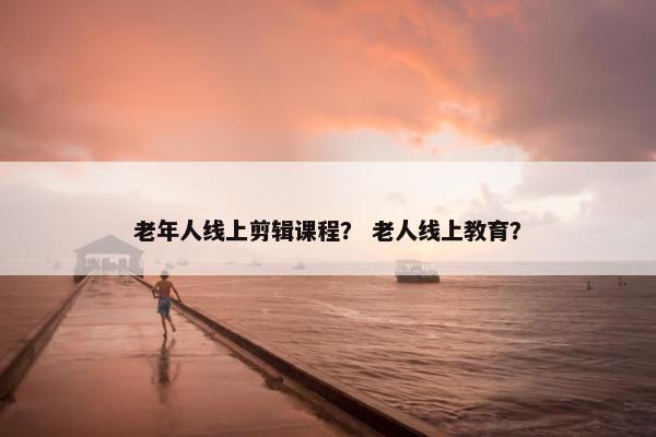 老年人线上剪辑课程？ 老人线上教育？