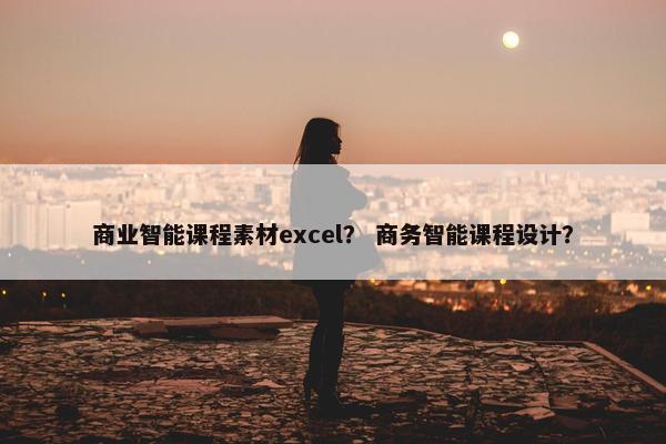 商业智能课程素材excel？ 商务智能课程设计？