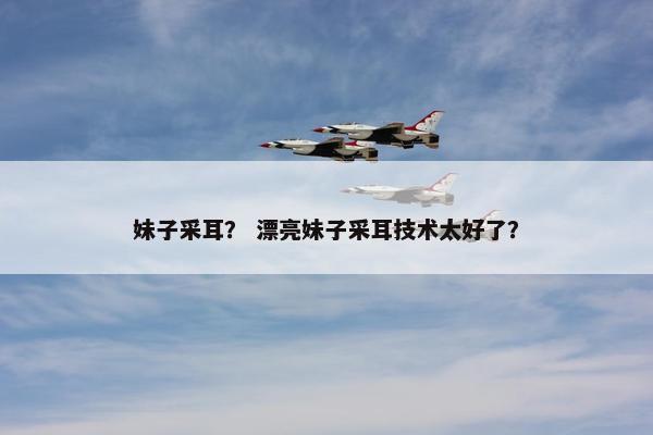 妹子采耳？ 漂亮妹子采耳技术太好了？