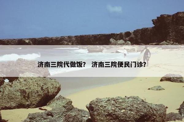 济南三院代做饭？ 济南三院便民门诊？