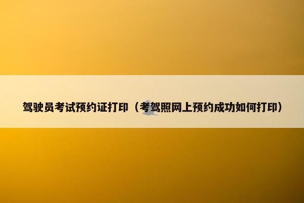 驾驶员考试预约证打印（考驾照网上预约成功如何打印）