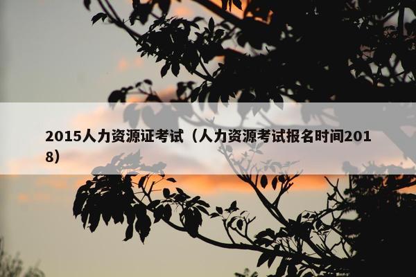 2015人力资源证考试（人力资源考试报名时间2018）