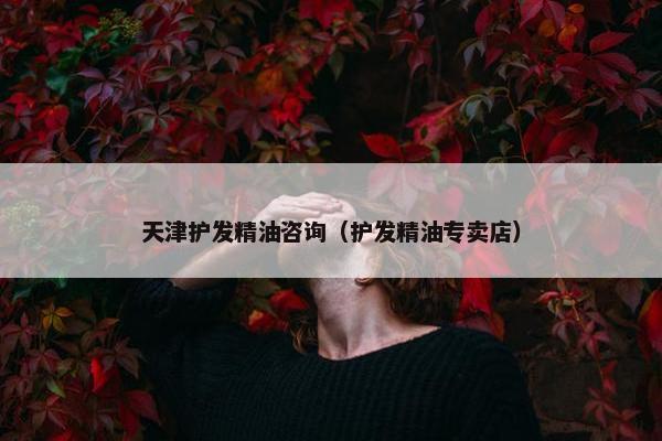 天津护发精油咨询（护发精油专卖店）