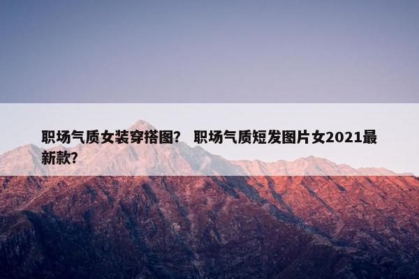 职场气质女装穿搭图？ 职场气质短发图片女2021最新款？
