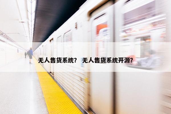 无人售货系统？ 无人售货系统开源？