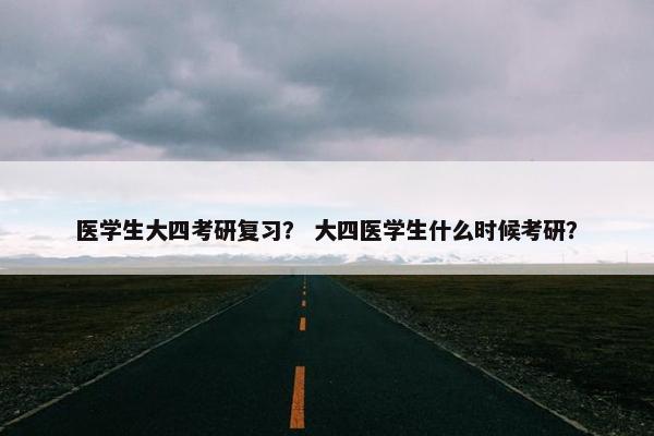 医学生大四考研复习？ 大四医学生什么时候考研？