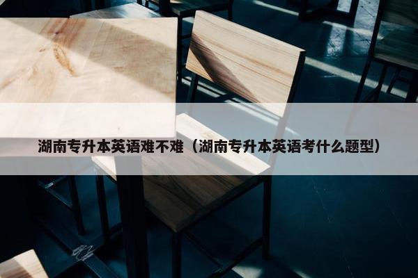 湖南专升本英语难不难（湖南专升本英语考什么题型）