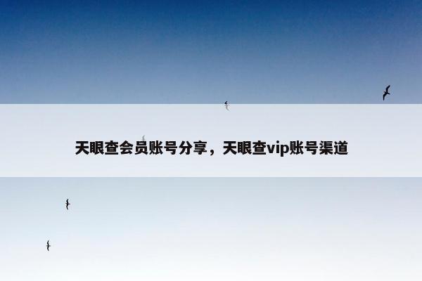 天眼查会员账号分享，天眼查vip账号渠道