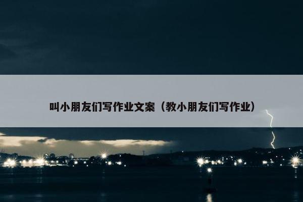 叫小朋友们写作业文案（教小朋友们写作业）
