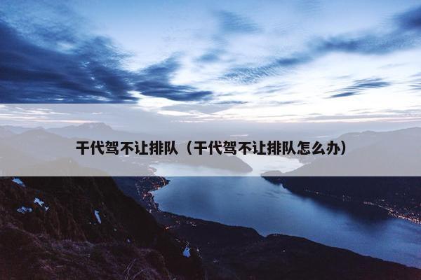 干代驾不让排队（干代驾不让排队怎么办）