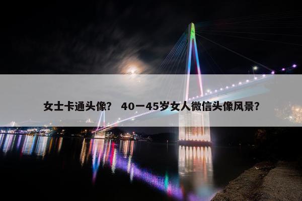 女士卡通头像？ 40一45岁女人微信头像风景？