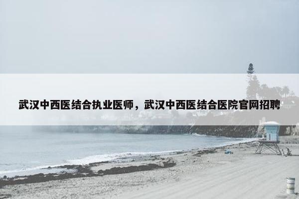武汉中西医结合执业医师，武汉中西医结合医院官网招聘