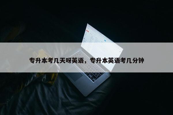 专升本考几天呀英语，专升本英语考几分钟