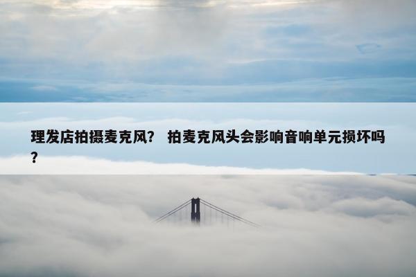 理发店拍摄麦克风？ 拍麦克风头会影响音响单元损坏吗？