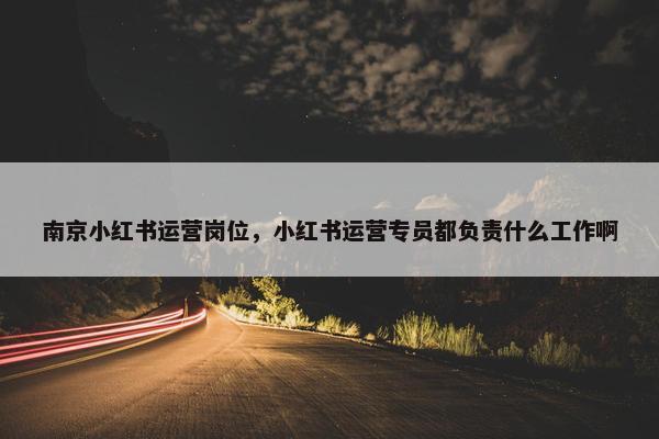 南京小红书运营岗位，小红书运营专员都负责什么工作啊