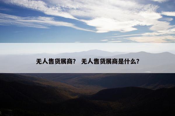 无人售货展商？ 无人售货展商是什么？