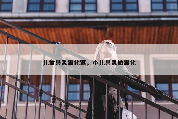 儿童鼻炎雾化馆，小儿鼻炎做雾化