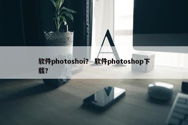 软件photoshoi？ 软件photoshop下载？